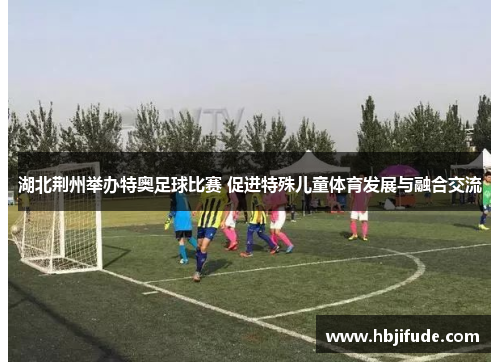 湖北荆州举办特奥足球比赛 促进特殊儿童体育发展与融合交流